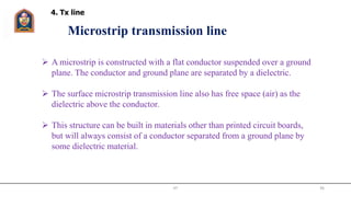 JIT 36
 A microstrip is constructed with a flat conductor suspended over a ground
plane. The conductor and ground plane are separated by a dielectric.
 The surface microstrip transmission line also has free space (air) as the
dielectric above the conductor.
 This structure can be built in materials other than printed circuit boards,
but will always consist of a conductor separated from a ground plane by
some dielectric material.
Microstrip transmission line
4. Tx line
 