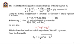 The scalar Helmholtz equation in cylindrical co-ordinate is given by
Using the method of separation of variables, the solution of above equation
is assumed
𝛹 = 𝑅 𝑟 . ∅ ∅ . 𝑍 𝑧 −−−− −(1)
Substituting (1) into (a) and solving this equation for
𝑅 𝑟 , ∅ ∅ 𝑎𝑛𝑑 𝑍 𝑧
So here also
𝑘 𝑐
2
+ 𝛾2
= 𝛾𝑔
2
This is also called as characteristic equation of Bessel’s equations.
For a lossless guide
𝛽𝑔 = ± 𝜔2 𝜇𝜖 − 𝑘 𝑐
2
JIT 39
(a)
 