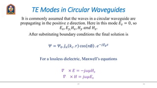 TE Modes in Circular Waveguides
It is commonly assumed that the waves in a circular waveguide are
propagating in the positive z direction. Here in this mode 𝐸𝑧 = 0, so
𝐸 𝑥, 𝐸 𝑦, 𝐻 𝑥, 𝐻 𝑦 𝑎𝑛𝑑 𝐻𝑧.
After substituting boundary conditions the final solution is
𝛹 = 𝛹0. 𝐽 𝑛 𝑘 𝑐. 𝑟 cos 𝑛∅ . 𝑒−𝑗𝛽 𝑔 𝑧
For a lossless dielectric, Maxwell’s equations
𝛻 × 𝐸 = −𝑗𝜔𝜇𝐻𝑠
𝛻 × 𝐻 = 𝑗𝜔𝜇𝐸𝑠
JIT 41
 
