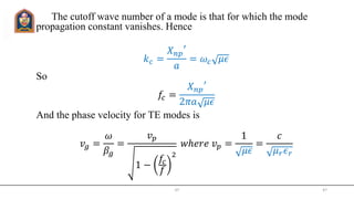 The cutoff wave number of a mode is that for which the mode
propagation constant vanishes. Hence
𝑘 𝑐 =
𝑋 𝑛𝑝
′
𝑎
= 𝜔𝑐 𝜇𝜖
So
𝑓𝑐 =
𝑋 𝑛𝑝
′
2𝜋𝑎 𝜇𝜖
And the phase velocity for TE modes is
𝑣𝑔 =
𝜔
𝛽𝑔
=
𝑣 𝑝
1 −
𝑓𝑐
𝑓
2
𝑤ℎ𝑒𝑟𝑒 𝑣 𝑝 =
1
𝜇𝜖
=
𝑐
𝜇 𝑟 𝜖 𝑟
JIT 47
 