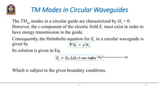 TM Modes in Circular Waveguides
The TMnp modes in a circular guide are characterized by Hz = 0.
However, the z component of the electric field E, must exist in order to
have energy transmission in the guide.
Consequently, the Helmholtz equation for Ez in a circular waveguide is
given by
Its solution is given in Eq.
Which is subject to the given boundary conditions.
JIT 49
(A)
 