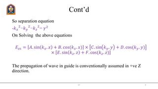 Cont’d
So separation equation
-𝑘 𝑥
2
−𝑘 𝑦
2
−𝑘 𝑧
2
= 𝛾2
On Solving the above equations
𝐸𝑧𝑠 = 𝐴. sin 𝑘 𝑥. 𝑥 + 𝐵. cos(𝑘 𝑥. 𝑥) × 𝐶. sin 𝑘 𝑦. 𝑦 + 𝐷. cos(𝑘 𝑦. 𝑦)
× 𝐸. sin 𝑘 𝑧. 𝑧 + 𝐹. cos(𝑘 𝑧. 𝑧)
The propagation of wave in guide is conventionally assumed in +ve Z
direction.
JIT 9
 