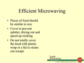 Efficient Microwaving Pieces of food should be similar in size Cover to prevent splatter, drying out and speed up cooking Do not totally cover the food with plastic wrap or a lid so steam can escape 