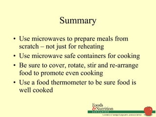 Summary Use microwaves to prepare meals from scratch – not just for reheating Use microwave safe containers for cooking Be sure to cover, rotate, stir and re-arrange food to promote even cooking Use a food thermometer to be sure food is well cooked  