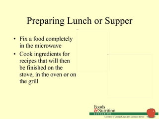 Preparing Lunch or Supper Fix a food completely in the microwave Cook ingredients for recipes that will then be finished on the stove, in the oven or on the grill 
