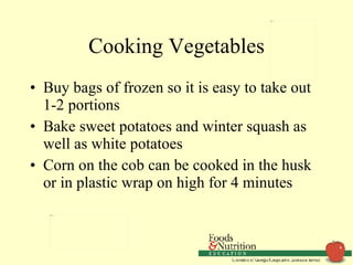 Cooking Vegetables Buy bags of frozen so it is easy to take out 1-2 portions Bake sweet potatoes and winter squash as well as white potatoes Corn on the cob can be cooked in the husk or in plastic wrap on high for 4 minutes 
