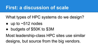 First: a discussion of scale
What types of HPC systems do we design?
● up to ~512 nodes
● budgets of $50K to $3M
Most leadership-class HPC sites use similar
designs, but source from the big vendors.
 
