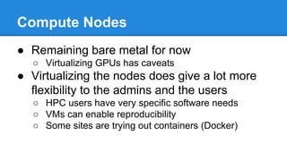 Compute Nodes
● Remaining bare metal for now
○ Virtualizing GPUs has caveats
● Virtualizing the nodes does give a lot more
flexibility to the admins and the users
○ HPC users have very specific software needs
○ VMs can enable reproducibility
○ Some sites are trying out containers (Docker)
 