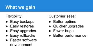 What we gain
Flexibility:
● Easy backups
● Easy restores
● Easy upgrades
● Easy rollbacks
● Faster software
development
Customer sees:
● Better uptime
● Quicker upgrades
● Fewer bugs
● Better performance
 