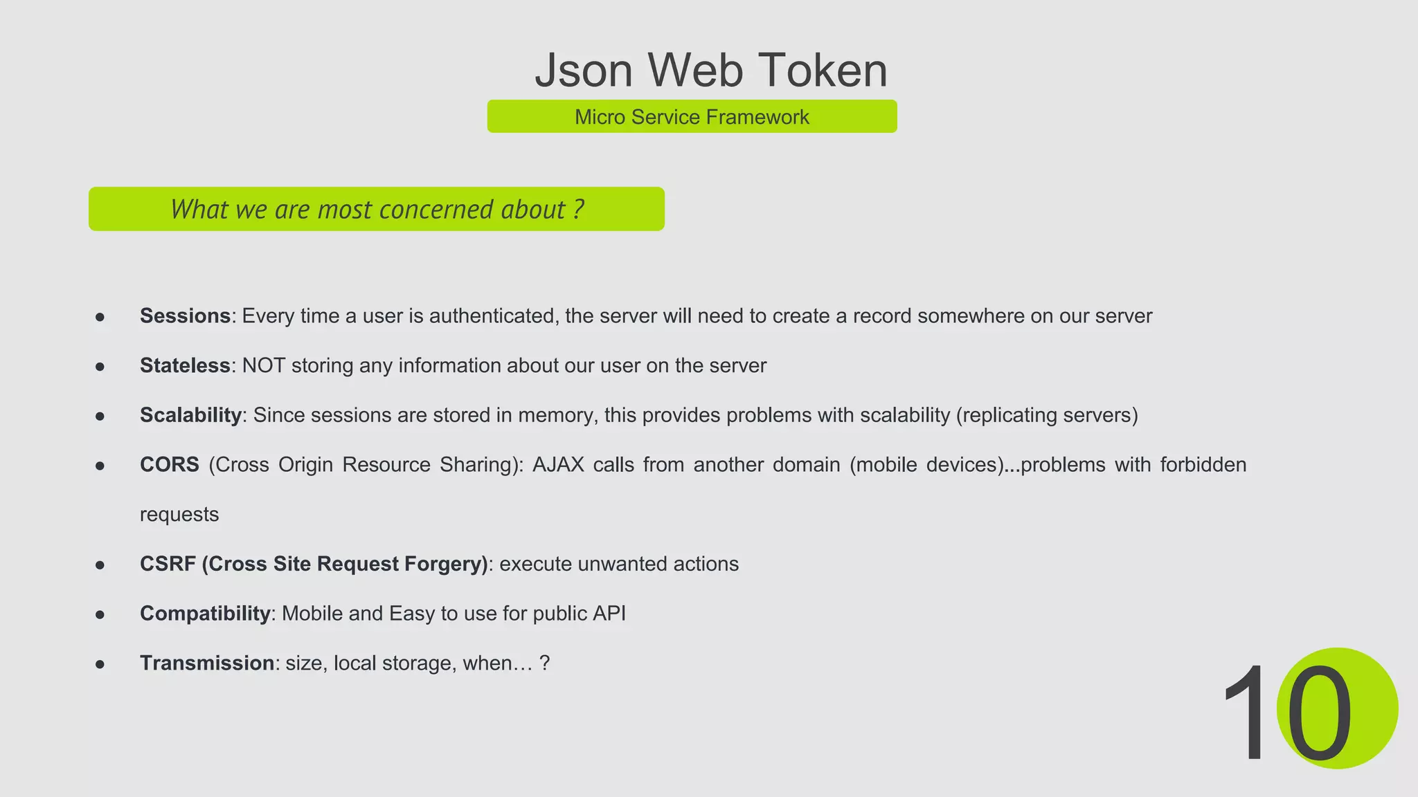 Json Web Token
Micro Service Framework
What we are most concerned about ?
● Sessions: Every time a user is authenticated, the server will need to create a record somewhere on our server
● Stateless: NOT storing any information about our user on the server
● Scalability: Since sessions are stored in memory, this provides problems with scalability (replicating servers)
● CORS (Cross Origin Resource Sharing): AJAX calls from another domain (mobile devices)...problems with forbidden
requests
● CSRF (Cross Site Request Forgery): execute unwanted actions
● Compatibility: Mobile and Easy to use for public API
● Transmission: size, local storage, when… ?
10
 