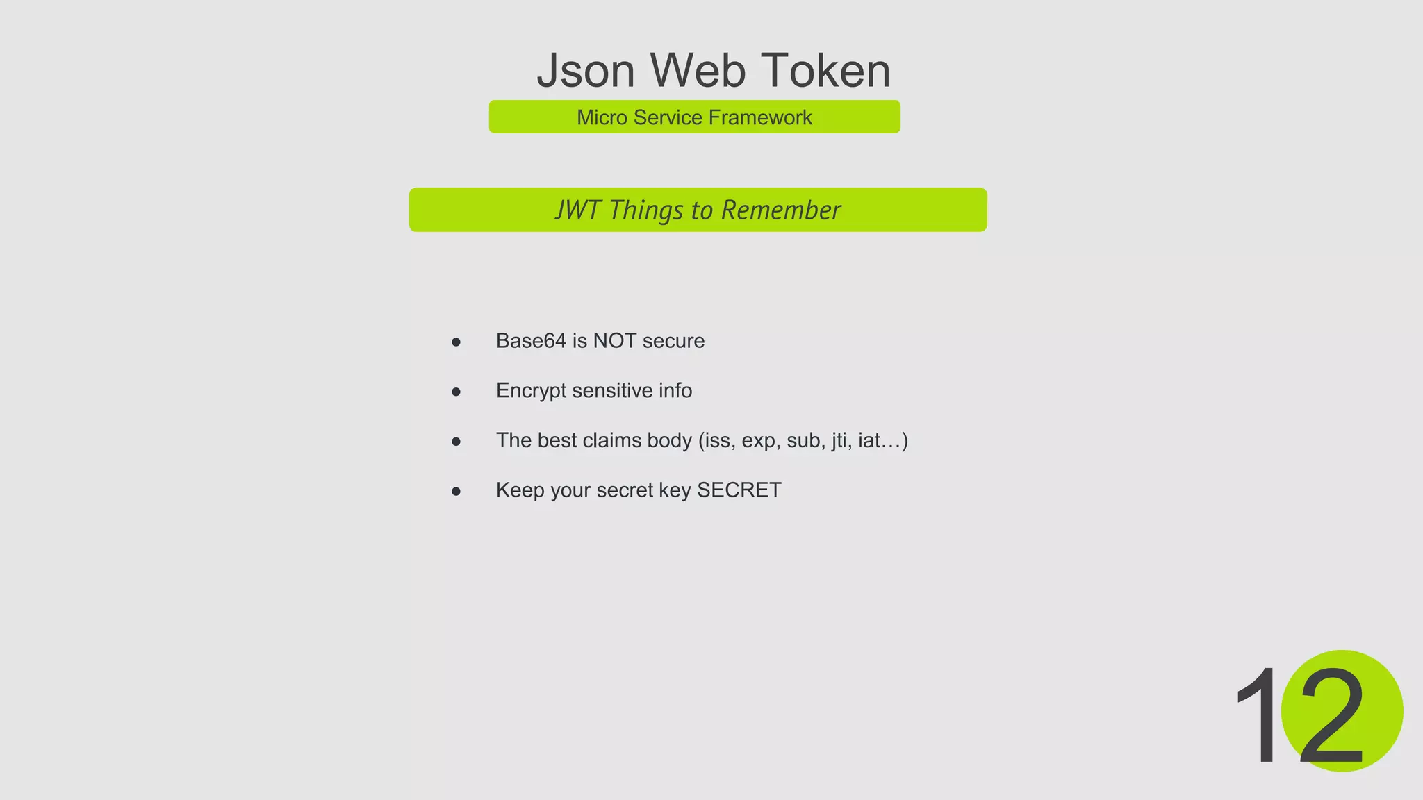 Json Web Token
Micro Service Framework
JWT Things to Remember
● Base64 is NOT secure
● Encrypt sensitive info
● The best claims body (iss, exp, sub, jti, iat…)
● Keep your secret key SECRET
12
 