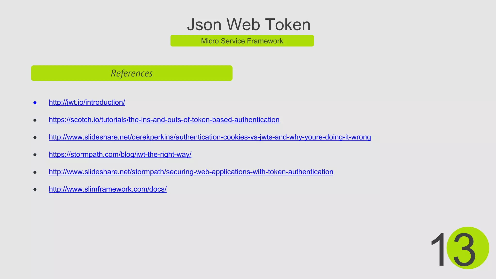 Json Web Token
Micro Service Framework
References
● http://jwt.io/introduction/
● https://scotch.io/tutorials/the-ins-and-outs-of-token-based-authentication
● http://www.slideshare.net/derekperkins/authentication-cookies-vs-jwts-and-why-youre-doing-it-wrong
● https://stormpath.com/blog/jwt-the-right-way/
● http://www.slideshare.net/stormpath/securing-web-applications-with-token-authentication
● http://www.slimframework.com/docs/
13
 