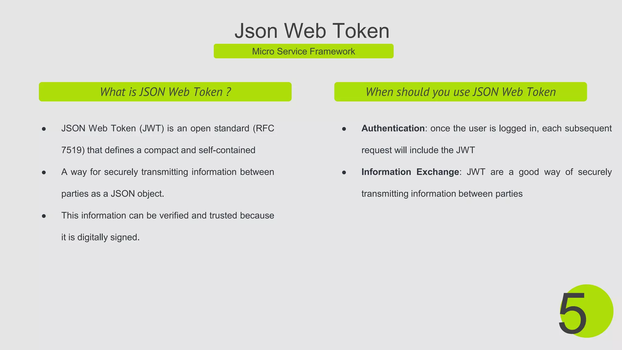 Json Web Token
Micro Service Framework
What is JSON Web Token ?
● JSON Web Token (JWT) is an open standard (RFC
7519) that defines a compact and self-contained
● A way for securely transmitting information between
parties as a JSON object.
● This information can be verified and trusted because
it is digitally signed.
5
When should you use JSON Web Token
● Authentication: once the user is logged in, each subsequent
request will include the JWT
● Information Exchange: JWT are a good way of securely
transmitting information between parties
 