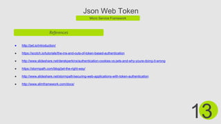 Json Web Token
Micro Service Framework
References
● http://jwt.io/introduction/
● https://scotch.io/tutorials/the-ins-and-outs-of-token-based-authentication
● http://www.slideshare.net/derekperkins/authentication-cookies-vs-jwts-and-why-youre-doing-it-wrong
● https://stormpath.com/blog/jwt-the-right-way/
● http://www.slideshare.net/stormpath/securing-web-applications-with-token-authentication
● http://www.slimframework.com/docs/
13
 