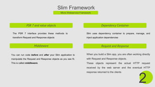 Slim Framework
Micro Webservice Framework
PSR 7 and value objects
The PSR 7 interface provides these methods to
transform Request and Response objects
Dependency Container
Slim uses dependency container to prepare, manage, and
inject application dependencies
2
Middleware
You can run code before and after your Slim application to
manipulate the Request and Response objects as you see fit.
This is called middleware.
Request and Response
When you build a Slim app, you are often working directly
with Request and Response objects.
These objects represent the actual HTTP request
received by the web server and the eventual HTTP
response returned to the clients
 