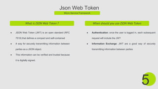 Json Web Token
Micro Service Framework
What is JSON Web Token ?
● JSON Web Token (JWT) is an open standard (RFC
7519) that defines a compact and self-contained
● A way for securely transmitting information between
parties as a JSON object.
● This information can be verified and trusted because
it is digitally signed.
5
When should you use JSON Web Token
● Authentication: once the user is logged in, each subsequent
request will include the JWT
● Information Exchange: JWT are a good way of securely
transmitting information between parties
 