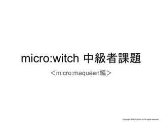 Copyright 2023 Eiichiro Ito All rights reserved
micro:witch 中級者課題
＜micro:maqueen編＞
 