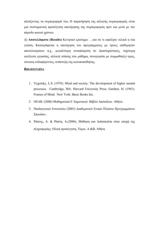 αλλάζοντας τη συμπεριφορά του; Η παρατήρηση της αλλαγής συμπεριφοράς είναι
μια συστηματική προσέγγιση αποτίμησης της συμπεριφοράς πριν και μετά με την
πάροδο ικανού χρόνου.
Δ) Αποτελέσματα (Results) Κεντρικό ερώτημα: …και σε τι ωφέλησε τελικά η νέα
γνώση; Καταγράφεται η αποτίμηση του προγράμματος με όρους επιθυμητών
αποτελεσμάτων π.χ., μεγαλύτερη ανταπόκριση σε δραστηριότητες, ταχύτερη
εκτέλεση εργασίας, αλλαγή στάσης στο μάθημα, συνεργασία με συμμαθητές/-τριες,
τόνωση ενδιαφέροντος, ανάπτυξη της αυτοπεποίθησης.
ΒΙΒΛΙΟΓΡΑΦΊΑ
1. Vygotsky, L.S. (1978). Mind and society: The development of higher mental
processes. Cambridge, MA: Harvard University Press. Gardner, H. (1983).
Frames of Mind. New York: Basic Books Inc.
2. ΟΕΔΒ. (2006) Μαθηματικά Ε΄Δημοτικού. Βιβλίο Δασκάλου. Αθήνα.
3. Παιδαγωγικό Ινστιτούτο (2003) Διαθεματικό Ενιαίο Πλαίσιο Προγραμμάτων
Σπουδών..
4. Ράπτης, Α. & Ράπτη, Α.(2006), Μάθηση και Διδασκαλία στην εποχή της
πληροφορίας: Ολική προσέγγιση, Τόμοι. Α &Β, Αθήνα
 