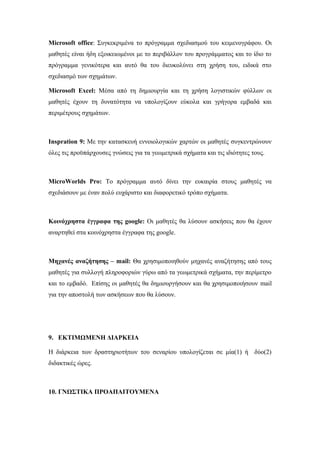 Microsoft office: Συγκεκριμένα το πρόγραμμα σχεδιασμού του κειμενογράφου. Οι
μαθητές είναι ήδη εξοικειωμένοι με το περιβάλλον του προγράμματος και το ίδιο το
πρόγραμμα γενικότερα και αυτό θα του διευκολύνει στη χρήση του, ειδικά στο
σχεδιασμό των σχημάτων.
Microsoft Excel: Μέσα από τη δημιουργία και τη χρήση λογιστικών φύλλων οι
μαθητές έχουν τη δυνατότητα να υπολογίζουν εύκολα και γρήγορα εμβαδά και
περιμέτρους σχημάτων.
Inspration 9: Με την κατασκευή εννοιολογικών χαρτών οι μαθητές συγκεντρώνουν
όλες τις προϋπάρχουσες γνώσεις για τα γεωμετρικά σχήματα και τις ιδιότητες τους.
MicroWorlds Pro: Το πρόγραμμα αυτό δίνει την ευκαιρία στους μαθητές να
σχεδιάσουν με έναν πολύ ευχάριστο και διαφορετικό τρόπο σχήματα.
Κοινόχρηστα έγγραφα της google: Οι μαθητές θα λύσουν ασκήσεις που θα έχουν
αναρτηθεί στα κοινόχρηστα έγγραφα της google.
Μηχανές αναζήτησης – mail: Θα χρησιμοποιηθούν μηχανές αναζήτησης από τους
μαθητές για συλλογή πληροφοριών γύρω από τα γεωμετρικά σχήματα, την περίμετρο
και το εμβαδό. Επίσης οι μαθητές θα δημιουργήσουν και θα χρησιμοποιήσουν mail
για την αποστολή των ασκήσεων που θα λύσουν.
9. ΕΚΤΙΜΩΜΕΝΗ ΔΙΑΡΚΕΙΑ
Η διάρκεια των δραστηριοτήτων του σεναρίου υπολογίζεται σε μία(1) ή δύο(2)
διδακτικές ώρες.
10. ΓΝΩΣΤΙΚΑ ΠΡΟΑΠΑΙΤΟΥΜΕΝΑ
 