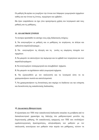 Οι μαθητές θα πρέπει να γνωρίζουν την έννοια των διάφορων γεωμετρικών σχημάτων
καθώς και την έννοια τις έννοιες περιμέτρου και εμβαδού .
Θα ήταν ευπρόσδεκτο να έχει γίνει προηγούμενη χρήση του λογισμικού από τους
μαθητές και τις μαθήτριες.
11. ΔΙΔΑΚΤΙΚΟΙ ΣΤΟΧΟΙ
Το σενάριο προσπαθεί να επιτύχει τους εξής διδακτικούς στόχους:
1. Να αναγνωρίζουν οι μαθητές και οι μαθήτριες τα τετράγωνα, τα πλάγια και
ορθογώνια παραλληλόγραμμα ..
2. Να αναγνωρίζουν τις πλευρές και τις γωνίες ως επιμέρους στοιχεία των
σχημάτων.
3. Nα μπορούν να υπολογίζουν την περίμετρο και το εμβαδό των τετραγώνων και των
παραλληλογράμμων.
4. Να αναγνωρίζουν ισοπεριμετρικά και ισοεμβαδικά σχήματα.
5. Nα μπορούν να σχεδιάσουν απλά γεωμετρικά σχήματα.
6. Nα εξοικειωθούν με τον υπολογιστή και τα λογισμικά ώστε να τα
χρησιμοποιήσουν σωστά και αποτελεσματικά.
7. Nα χρησιμοποιήσουν τις δυνατότητες που παρέχει το διαδίκτυο για την ενίσχυση
και διευκόλυνση της εκπαιδευτικής διαδικασίας.
12. ΔΙΔΑΚΤΙΚΈΣ ΠΡΟΣΕΓΓΊΣΕΙΣ
Η αξιοποίηση των ΤΠΕ στην εκπαιδευτική διαδικασία επιτρέπει τη μετάβαση από το
δασκαλοκεντρικό χαρακτήρα της διάλεξης στο μαθητοκεντρικό μοντέλο της
διερευνητικής μάθησης. Οι εκπαιδευτικές εφαρμογές των ΤΠΕ που συνδυάζουν
ομαδοσυνεργατικές δραστηριότητες, αλληλεπίδραση των μαθητών με τον
υπολογιστή, αυτενέργεια των μαθητών στην πορεία του μαθήματος, τείνουν να
 