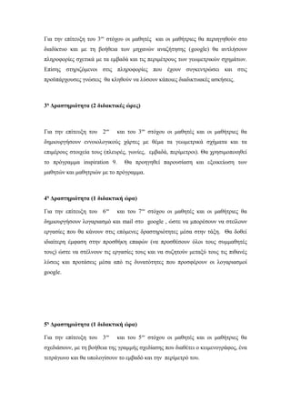 Για την επίτευξη του 3ου
στόχου οι μαθητές και οι μαθήτριες θα περιηγηθούν στο
διαδίκτυο και με τη βοήθεια των μηχανών αναζήτησης (google) θα αντλήσουν
πληροφορίες σχετικά με τα εμβαδά και τις περιμέτρους των γεωμετρικών σχημάτων.
Επίσης στηριζόμενοι στις πληροφορίες που έχουν συγκεντρώσει και στις
προϋπάρχουσες γνώσεις θα κληθούν να λύσουν κάποιες διαδικτυακές ασκήσεις.
3η
Δραστηριότητα (2 διδακτικές ώρες)
Για την επίτευξη του 2ου
και του 3ου
στόχου οι μαθητές και οι μαθήτριες θα
δημιουργήσουν εννοιολογικούς χάρτες με θέμα τα γεωμετρικά σχήματα και τα
επιμέρους στοιχεία τους (πλευρές, γωνίες, εμβαδά, περίμετροι). Θα χρησιμοποιηθεί
το πρόγραμμα inspiration 9. Θα προηγηθεί παρουσίαση και εξοικείωση των
μαθητών και μαθητριών με το πρόγραμμα.
4η
Δραστηριότητα (1 διδακτική ώρα)
Για την επίτευξη του 6ου
και του 7ου
στόχου οι μαθητές και οι μαθήτριες θα
δημιουργήσουν λογαριασμό και mail στο google , ώστε να μπορέσουν να στείλουν
εργασίες που θα κάνουν στις επόμενες δραστηριότητες μέσα στην τάξη. Θα δοθεί
ιδιαίτερη έμφαση στην προσθήκη επαφών (να προσθέσουν όλοι τους συμμαθητές
τους) ώστε να στέλνουν τις εργασίες τους και να συζητούν μεταξύ τους τις πιθανές
λύσεις και προτάσεις μέσα από τις δυνατότητες που προσφέρουν οι λογαριασμοί
google.
5η
Δραστηριότητα (1 διδακτική ώρα)
Για την επίτευξη του 3ου
και του 5ου
στόχου οι μαθητές και οι μαθήτριες θα
σχεδιάσουν, με τη βοήθεια της γραμμής σχεδίασης που διαθέτει ο κειμενογράφος, ένα
τετράγωνο και θα υπολογίσουν το εμβαδό και την περίμετρό του.
 