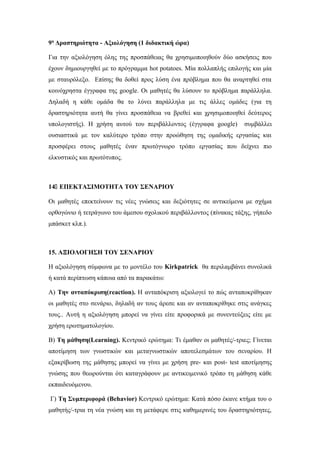 9η
Δραστηριότητα - Αξιολόγηση (1 διδακτική ώρα)
Για την αξιολόγηση όλης της προσπάθειας θα χρησιμοποιηθούν δύο ασκήσεις που
έχουν δημιουργηθεί με το πρόγραμμα hot potatoes. Μία πολλαπλής επιλογής και μία
με σταυρόλεξο. Επίσης θα δοθεί προς λύση ένα πρόβλημα που θα αναρτηθεί στα
κοινόχρηστα έγγραφα της google. Οι μαθητές θα λύσουν το πρόβλημα παράλληλα.
Δηλαδή η κάθε ομάδα θα το λύνει παράλληλα με τις άλλες ομάδες (για τη
δραστηριότητα αυτή θα γίνει προσπάθεια να βρεθεί και χρησιμοποιηθεί δεύτερος
υπολογιστής). Η χρήση αυτού του περιβάλλοντος (έγγραφα google) συμβάλλει
ουσιαστικά με τον καλύτερο τρόπο στην προώθηση της ομαδικής εργασίας και
προσφέρει στους μαθητές έναν πρωτόγνωρο τρόπο εργασίας που δείχνει πιο
ελκυστικός και πρωτότυπος.
14 ΕΠΕΚΤΑΣΙΜΟΤΗΤΑ ΤΟΥ ΣΕΝΑΡΙΟΥ
Οι μαθητές επεκτείνουν τις νέες γνώσεις και δεξιότητες σε αντικείμενα με σχήμα
ορθογώνιο ή τετράγωνο του άμεσου σχολικού περιβάλλοντος (πίνακας τάξης, γήπεδο
μπάσκετ κλπ.).
15. ΑΞΙΟΛΟΓΗΣΗ ΤΟΥ ΣΕΝΑΡΙΟΥ
Η αξιολόγηση σύμφωνα με το μοντέλο του Kirkpatrick θα περιλαμβάνει συνολικά
ή κατά περίπτωση κάποια από τα παρακάτω:
Α) Την ανταπόκριση(reaction). Η ανταπόκριση αξιολογεί το πώς ανταποκρίθηκαν
οι μαθητές στο σενάριο, δηλαδή αν τους άρεσε και αν ανταποκρίθηκε στις ανάγκες
τους.. Αυτή η αξιολόγηση μπορεί να γίνει είτε προφορικά με συνεντεύξεις είτε με
χρήση ερωτηματολογίου.
Β) Τη μάθηση(Learning). Κεντρικό ερώτημα: Τι έμαθαν οι μαθητές/-τριες; Γίνεται
αποτίμηση των γνωστικών και μεταγνωστικών αποτελεσμάτων του σεναρίου. Η
εξακρίβωση της μάθησης μπορεί να γίνει με χρήση pre- και post- test αποτίμησης
γνώσης που θεωρούνται ότι καταγράφουν με αντικειμενικό τρόπο τη μάθηση κάθε
εκπαιδευόμενου.
Γ) Τη Συμπεριφορά (Behavior) Κεντρικό ερώτημα: Κατά πόσο έκανε κτήμα του ο
μαθητής/-τρια τη νέα γνώση και τη μετάφερε στις καθημερινές του δραστηριότητες,
 