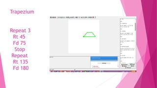 Trapezium
Repeat 3
Rt 45
Fd 75
Stop
Repeat
Rt 135
Fd 180
 