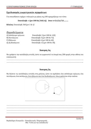 Ο ΠΡΟΓΡΑΜΜΑΤΙΣΜΟΣ ΣΤΗΝ ΠΡΑΞΗ                                              Γ’ ΓΥΜΝΑΣΙΟΥ


Σχεδιασμός γωμετρικών σχημάτων
Για οποιοδήποτε σχήμα ν-πλευρών με μήκος π.χ.100 εφαρμόζουμε τον τύπο:

              Επανάλαβε ν [μπ 100 δε( 360/ν)] όπου ν=3,4,5,6,7,8……….

Κύκλος: Επαναλαβε 360 [μπ 1 δε 1]



Παραδείγματα
Α) Ισόπλευρο τρίγωνο:           Επανάλαβε 3 [μπ 100 δε 120]
Β) Πεντάγωνο:                  Επανάλαβε 5 [μπ 100 δε 72]
Γ) Εξάγωνο:                    Επανάλαβε 6 [μπ 100 δε 60]
Δ) Δωδεκάγωνο:                 Επανάλαβε 12 [μπ 100 δε 30]



                                         Άσκηση 1η
Να γράψετε την κατάλληλη εντολή, ώστε να εμφανιστεί το όνομά σας 200 φορές στην οθόνη του
υπολογιστή:
…………………………………………………………………………………………………………………………………………………..
…………………………………………………………………………………………………………………………………………………..



                                         Άσκηση 2η
Να δώσετε τις κατάλληλες εντολές στη χελώνα, ώστε να σχεδιάσει ένα ισόπλευρο τρίγωνο, ένα
πεντάγωνο, ένα οκτάγωνο, ένα εξάγωνο και ένα δωδεκάγωνο, όπως φαίνεται στην εικόνα:




…………………………………………………………………………………………………………………………………………………
…………………………………………………………………………………………………………………………………………………
…………………………………………………………………………………………………………………………………………………
…………………………………………………………………………………………………………………………………………………


                                                                                 Σελίδα 10
Βαρδαλάχου Ευαγγελία – Εκπαιδευτικός Πληροφορικής
                       MSc “Τ.Π.Ε για την εκπαίδευση”
 