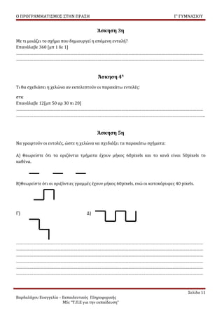 Ο ΠΡΟΓΡΑΜΜΑΤΙΣΜΟΣ ΣΤΗΝ ΠΡΑΞΗ                                                   Γ’ ΓΥΜΝΑΣΙΟΥ


                                         Άσκηση 3η
Με τι μοιάζει το σχήμα που δημιουργεί η επόμενη εντολή?
Επανάλαβε 360 [μπ 1 δε 1]
…………………………………………………………………………………………………………………………………………………
………………………………………………………………………………………………………………………………………………….


                                          Άσκηση 4η
Τι θα σχεδιάσει η χελώνα αν εκτελεστούν οι παρακάτω εντολές:

στκ
Επανάλαβε 12[μπ 50 αρ 30 πι 20]
…………………………………………………………………………………………………………………………………………………
…………………………………………………………………………………………………………………………………………………..


                                         Άσκηση 5η
Να γραφτούν οι εντολές, ώστε η χελώνα να σχεδιάζει τα παρακάτω σχήματα:

Α) Θεωρείστε ότι τα οριζόντια τμήματα έχουν μήκος 60pixels και τα κενά είναι 50pixels το
καθένα.



Β)Θεωρείστε ότι οι οριζόντιες γραμμές έχουν μήκος 60pixels, ενώ οι κατακόρυφες 40 pixels.




Γ)                                  Δ)




…………………………………………………………………………………………………………………………………………………
…………………………………………………………………………………………………………………………………………………
…………………………………………………………………………………………………………………………………………………
…………………………………………………………………………………………………………………………………………………
…………………………………………………………………………………………………………………………………………………
…………………………………………………………………………………………………………………………………………………



                                                                                      Σελίδα 11
Βαρδαλάχου Ευαγγελία – Εκπαιδευτικός Πληροφορικής
                       MSc “Τ.Π.Ε για την εκπαίδευση”
 