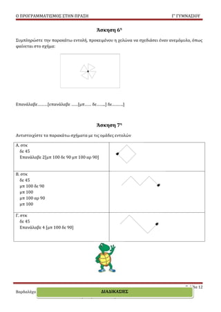 Ο ΠΡΟΓΡΑΜΜΑΤΙΣΜΟΣ ΣΤΗΝ ΠΡΑΞΗ                                            Γ’ ΓΥΜΝΑΣΙΟΥ


                                        Άσκηση 6η
Συμπληρώστε την παρακάτω εντολή, προκειμένου η χελώνα να σχεδιάσει έναν ανεμόμυλο, όπως
φαίνεται στο σχήμα:




Επανάλαβε………[επανάλαβε ……[μπ…… δε……..] δε……….]



                                        Άσκηση 7η
Αντιστοιχίστε τα παρακάτω σχήματα με τις ομάδες εντολών

Α. στκ
  δε 45
  Επανάλαβε 2[μπ 100 δε 90 μπ 100 αρ 90]


Β. στκ
  δε 45
  μπ 100 δε 90
  μπ 100
  μπ 100 αρ 90
  μπ 100

Γ. στκ
   δε 45
   Επανάλαβε 4 [μπ 100 δε 90]




                                                                               Σελίδα 12
                                             ΔΙΑΔΙΚΑΣΙΕΣ
Βαρδαλάχου Ευαγγελία – Εκπαιδευτικός Πληροφορικής
                       MSc “Τ.Π.Ε για την εκπαίδευση”
 