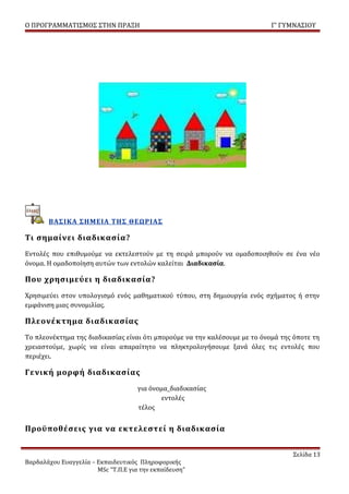 Ο ΠΡΟΓΡΑΜΜΑΤΙΣΜΟΣ ΣΤΗΝ ΠΡΑΞΗ                                                Γ’ ΓΥΜΝΑΣΙΟΥ




       ΒΑΣΙΚΑ ΣΗΜΕΙΑ ΤΗΣ ΘΕΩΡΙΑΣ

Τι σημαίνει διαδικασία?
Εντολές που επιθυμούμε να εκτελεστούν με τη σειρά μπορούν να ομαδοποιηθούν σε ένα νέο
όνομα. Η ομαδοποίηση αυτών των εντολών καλείται Διαδικασία.

Που χρησιμεύει η διαδικασία?
Χρησιμεύει στον υπολογισμό ενός μαθηματικού τύπου, στη δημιουργία ενός σχήματος ή στην
εμφάνιση μιας συνομιλίας.

Πλεονέκτημα διαδικασίας
Το πλεονέκτημα της διαδικασίας είναι ότι μπορούμε να την καλέσουμε με το όνομά της όποτε τη
χρειαστούμε, χωρίς να είναι απαραίτητο να πληκτρολογήσουμε ξανά όλες τις εντολές που
περιέχει.

Γενική μορφή διαδικασίας
                                     για όνομα_διαδικασίας
                                             εντολές
                                     τέλος


Προϋποθέσεις για να εκτελεστεί η διαδικασία


                                                                                  Σελίδα 13
Βαρδαλάχου Ευαγγελία – Εκπαιδευτικός Πληροφορικής
                       MSc “Τ.Π.Ε για την εκπαίδευση”
 