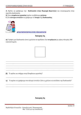 Ο ΠΡΟΓΡΑΜΜΑΤΙΣΜΟΣ ΣΤΗΝ ΠΡΑΞΗ                                                Γ’ ΓΥΜΝΑΣΙΟΥ


Α. Πρέπει να γράψουμε την διαδικασία στην Περιοχή Καρτελών και συγκεκριμένα στην
καρτέλα Διαδικασία.
Β. Στην επιφάνεια εργασίας πρέπει να βάλουμε χελώνα.
Γ. Στο κέντρο εντολών να γράψουμε το όνομα της διαδικασίας.




               ΔΡΑΣΤΗΡΙΟΤΗΤΕΣ ΣΤΟΝ ΥΠΟΛΟΓΙΣΤΗ

                                         Άσκηση 1η
α) Γράψτε μια διαδικασία ώστε η χελώνα να σχεδιάσει ένα τετράγωνο με μήκος πλευράς 100
εικονοστοιχεία.




…………………………………………………………………………………………………………………………………………………
…………………………………………………………………………………………………………………………………………………
…………………………………………………………………………………………………………………………………………………
…………………………………………………………………………………………………………………………………………………
…………………………………………………………………………………………………………………………………………………

β) Τι πρέπει να υπάρχει στην Επιφάνεια εργασίας?

………………………………………………………………………………………………………………………………………………..

γ)   Τι πρέπει να γράψουμε στο κέντρο εντολών ώστε η χελώνα να εκτελέσει την διαδικασία?

…………………………………………………………………………………………………………………………………………………
…………………………………………………………………………………………………………………………………………………




                                         Άσκηση 2η



                                                                                   Σελίδα 14
Βαρδαλάχου Ευαγγελία – Εκπαιδευτικός Πληροφορικής
                       MSc “Τ.Π.Ε για την εκπαίδευση”
 