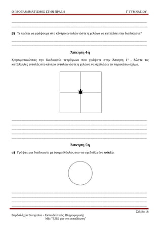 Ο ΠΡΟΓΡΑΜΜΑΤΙΣΜΟΣ ΣΤΗΝ ΠΡΑΞΗ                                               Γ’ ΓΥΜΝΑΣΙΟΥ


…………………………………………………………………………………………………………………………………………………
………………………………………………………………………………………………………………………………………………….

β) Τι πρέπει να γράψουμε στο κέντρο εντολών ώστε η χελώνα να εκτελέσει την διαδικασία?

…………………………………………………………………………………………………………………………………………………
…………………………………………………………………………………………………………………………………………………

                                         Άσκηση 4η
Χρησιμοποιώντας την διαδικασία τετράγωνο που γράψατε στην Άσκηση 1 η , δώστε τις
κατάλληλες εντολές στο κέντρο εντολών ώστε η χελώνα να σχεδιάσει το παρακάτω σχήμα.




…………………………………………………………………………………………………………………………………………………
…………………………………………………………………………………………………………………………………………………
…………………………………………………………………………………………………………………………………………………
…………………………………………………………………………………………………………………………………………………
…………………………………………………………………………………………………………………………………………………

                                         Άσκηση 5η
α) Γράψτε μια διαδικασία με όνομα Κύκλος που να σχεδιάζει ένα κύκλο.




…………………………………………………………………………………………………………………………………………………
…………………………………………………………………………………………………………………………………………………
…………………………………………………………………………………………………………………………………………………
…………………………………………………………………………………………………………………………………………………
                                                                                  Σελίδα 16
Βαρδαλάχου Ευαγγελία – Εκπαιδευτικός Πληροφορικής
                       MSc “Τ.Π.Ε για την εκπαίδευση”
 
