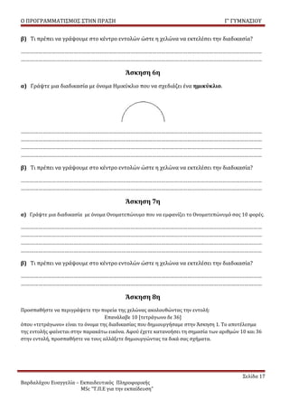 Ο ΠΡΟΓΡΑΜΜΑΤΙΣΜΟΣ ΣΤΗΝ ΠΡΑΞΗ                                                      Γ’ ΓΥΜΝΑΣΙΟΥ


β) Τι πρέπει να γράψουμε στο κέντρο εντολών ώστε η χελώνα να εκτελέσει την διαδικασία?

…………………………………………………………………………………………………………………………………………………
…………………………………………………………………………………………………………………………………………………

                                          Άσκηση 6η
α) Γράψτε μια διαδικασία με όνομα Ημικύκλιο που να σχεδιάζει ένα ημικύκλιο.




…………………………………………………………………………………………………………………………………………………
…………………………………………………………………………………………………………………………………………………
…………………………………………………………………………………………………………………………………………………
…………………………………………………………………………………………………………………………………………………

β) Τι πρέπει να γράψουμε στο κέντρο εντολών ώστε η χελώνα να εκτελέσει την διαδικασία?

…………………………………………………………………………………………………………………………………………………
…………………………………………………………………………………………………………………………………………………

                                          Άσκηση 7η
α) Γράψτε μια διαδικασία με όνομα Ονοματεπώνυμο που να εμφανίζει το Ονοματεπώνυμό σας 10 φορές.

…………………………………………………………………………………………………………………………………………………
…………………………………………………………………………………………………………………………………………………
…………………………………………………………………………………………………………………………………………………
…………………………………………………………………………………………………………………………………………………

β) Τι πρέπει να γράψουμε στο κέντρο εντολών ώστε η χελώνα να εκτελέσει την διαδικασία?

…………………………………………………………………………………………………………………………………………………
…………………………………………………………………………………………………………………………………………………

                                          Άσκηση 8η
Προσπαθήστε να περιγράψετε την πορεία της χελώνας ακολουθώντας την εντολή:
                                  Επανάλαβε 10 [τετράγωνο δε 36]
όπου «τετράγωνο» είναι το όνομα της διαδικασίας που δημιουργήσαμε στην Άσκηση 1. Το αποτέλεσμα
της εντολής φαίνεται στην παρακάτω εικόνα. Αφού έχετε κατανοήσει τη σημασία των αριθμών 10 και 36
στην εντολή, προσπαθήστε να τους αλλάξετε δημιουργώντας τα δικά σας σχήματα.




                                                                                         Σελίδα 17
Βαρδαλάχου Ευαγγελία – Εκπαιδευτικός Πληροφορικής
                       MSc “Τ.Π.Ε για την εκπαίδευση”
 