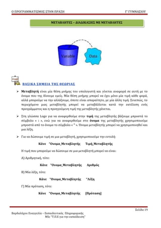 Ο ΠΡΟΓΡΑΜΜΑΤΙΣΜΟΣ ΣΤΗΝ ΠΡΑΞΗ                                               Γ’ ΓΥΜΝΑΣΙΟΥ


                             ΜΕΤΑΒΛΗΤΕΣ – ΔΙΑΔΙΚΑΣΙΕΣ ΜΕ ΜΕΤΑΒΛΗΤΕΣ




       ΒΑΣΙΚΑ ΣΗΜΕΙΑ ΤΗΣ ΘΕΩΡΙΑΣ

    Μεταβλητή είναι μία θέση μνήμης του υπολογιστή και γίνεται αναφορά σε αυτή με το
     όνομα που της δίνουμε εμείς. Μία θέση μνήμης μπορεί να έχει μόνο μία τιμή κάθε φορά,
     αλλά μπορούμε να την αλλάζουμε, όποτε είναι απαραίτητο, με μία άλλη τιμή. Συνεπώς, το
     περιεχόμενο μιας μεταβλητής μπορεί να μεταβάλλεται κατά την εκτέλεση ενός
     προγράμματος και η προηγούμενη τιμή της μεταβλητής χάνεται.

    Στη γλώσσα Logo για να αναφερθούμε στην τιμή της μεταβλητής βάζουμε μπροστά το
     σύμβολο « : », ενώ για να αναφερθούμε στο όνομα της μεταβλητής χρησιμοποιούμε
     μπροστά από το όνομα το σύμβολο « ” ». Όνομα μεταβλητής μπορεί να χρησιμοποιηθεί και
     μια λέξη.

    Για να δώσουμε τιμή σε μια μεταβλητή, χρησιμοποιούμε την εντολή:

                   Κάνε “Ονομα_Μεταβλητής               Τιμή_Μεταβλητής

      Η τιμή που μπορούμε να δώσουμε σε μια μεταβλητή μπορεί να είναι:

      Α) Αριθμητική, τότε:

                    Κάνε “Ονομα_Μεταβλητής              Αριθμός

      Β) Μία λέξη, τότε:

                   Κάνε “Ονομα_Μεταβλητής               “Λέξη

      Γ) Μία πρόταση, τότε:

                   Κάνε “Ονομα_Μεταβλητής               [Πρόταση]




                                                                                 Σελίδα 19
Βαρδαλάχου Ευαγγελία – Εκπαιδευτικός Πληροφορικής
                       MSc “Τ.Π.Ε για την εκπαίδευση”
 