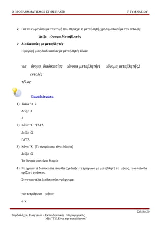 Ο ΠΡΟΓΡΑΜΜΑΤΙΣΜΟΣ ΣΤΗΝ ΠΡΑΞΗ                                               Γ’ ΓΥΜΝΑΣΙΟΥ




    Για να εμφανίσουμε την τιμή που περιέχει η μεταβλητή, χρησιμοποιούμε την εντολή:

                   Δείξε :Ονομα_Μεταβλητής

    Διαδικασίες με μεταβλητές

      Η μορφή μιας διαδικασίας με μεταβλητές είναι:



      για     όνομα _διαδικασίας       :όνομα_μεταβλητής1     :όνομα_μεταβλητής2

             εντολές

      τέλος


              Παραδείγματα

   1) Κάνε “X 2

      Δείξε :Χ

      2

   2) Κάνε “X “ΓΑΤΑ

      Δείξε :Χ

      ΓΑΤΑ

   3) Κάνε “Χ [Το όνομά μου είναι Μαρία]

      Δείξε :Χ

      Το όνομά μου είναι Μαρία

   4) Να γραφτεί διαδικασία που θα σχεδιάζει τετράγωνο με μεταβλητή το μήκος, το οποίο θα
      ορίζει ο χρήστης.

      Στην καρτέλα Διαδικασίες γράφουμε:



      για τετράγωνο :μήκος

      στκ


                                                                                  Σελίδα 20
Βαρδαλάχου Ευαγγελία – Εκπαιδευτικός Πληροφορικής
                       MSc “Τ.Π.Ε για την εκπαίδευση”
 