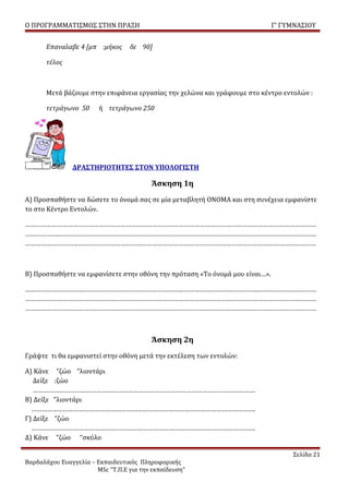 Ο ΠΡΟΓΡΑΜΜΑΤΙΣΜΟΣ ΣΤΗΝ ΠΡΑΞΗ                                                 Γ’ ΓΥΜΝΑΣΙΟΥ


      Επαναλαβε 4 [μπ :μήκος      δε 90]

      τέλος



      Μετά βάζουμε στην επιφάνεια εργασίας την χελώνα και γράφουμε στο κέντρο εντολών :

      τετράγωνο 50      ή τετράγωνο 250




               ΔΡΑΣΤΗΡΙΟΤΗΤΕΣ ΣΤΟΝ ΥΠΟΛΟΓΙΣΤΗ

                                         Άσκηση 1η
Α) Προσπαθήστε να δώσετε το όνομά σας σε μία μεταβλητή ΟΝΟΜΑ και στη συνέχεια εμφανίστε
το στο Κέντρο Εντολών.

…………………………………………………………………………………………………………………………………………………
…………………………………………………………………………………………………………………………………………………
…………………………………………………………………………………………………………………………………………………



Β) Προσπαθήστε να εμφανίσετε στην οθόνη την πρόταση «Το όνομά μου είναι…».

…………………………………………………………………………………………………………………………………………………
…………………………………………………………………………………………………………………………………………………
…………………………………………………………………………………………………………………………………………………



                                         Άσκηση 2η
Γράψτε τι θα εμφανιστεί στην οθόνη μετά την εκτέλεση των εντολών:

Α) Κάνε “ζώο “λιοντάρι
   Δείξε :ζώο
   ………………………………………………………………………………………………………………
Β) Δείξε “λιοντάρι
  ……………………………………………………………………………………………………………….
Γ) Δείξε “ζώο
  ……………………………………………………………………………………………………………….
Δ) Κάνε “ζώο “σκύλο

                                                                                  Σελίδα 21
Βαρδαλάχου Ευαγγελία – Εκπαιδευτικός Πληροφορικής
                       MSc “Τ.Π.Ε για την εκπαίδευση”
 