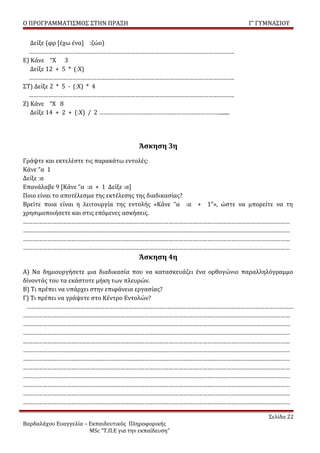 Ο ΠΡΟΓΡΑΜΜΑΤΙΣΜΟΣ ΣΤΗΝ ΠΡΑΞΗ                                          Γ’ ΓΥΜΝΑΣΙΟΥ


   Δείξε (φρ [έχω ένα] :ζώο)
  ……………………………………………………………………………………………………………….
Ε) Κάνε “Χ 3
   Δείξε 12 + 5 * (:Χ)
  ……………………………………………………………………………………………………………….
ΣΤ) Δείξε 2 * 5 - (:Χ) * 4
  ……………………………………………………………………………………………………………….
Ζ) Κάνε “Χ 8
   Δείξε 14 + 2 + (:Χ) / 2 ………………………………………………………………….......




                                         Άσκηση 3η
Γράψτε και εκτελέστε τις παρακάτω εντολές:
Κάνε “α 1
Δείξε :α
Επανάλαβε 9 [Κάνε “α :α + 1 Δείξε :α]
Ποιο είναι το αποτέλεσμα της εκτέλεσης της διαδικασίας?
Βρείτε ποια είναι η λειτουργία της εντολής «Κάνε “α :α + 1”», ώστε να μπορείτε να τη
χρησιμοποιήσετε και στις επόμενες ασκήσεις.
…………………………………………………………………………………………………………………………………………………
…………………………………………………………………………………………………………………………………………………
…………………………………………………………………………………………………………………………………………………
…………………………………………………………………………………………………………………………………………………
                                         Άσκηση 4η
Α) Να δημιουργήσετε μια διαδικασία που να κατασκευάζει ένα ορθογώνιο παραλληλόγραμμο
δίνοντάς του τα εκάστοτε μήκη των πλευρών.
Β) Τι πρέπει να υπάρχει στην επιφάνεια εργασίας?
Γ) Τι πρέπει να γράψετε στο Κέντρο Εντολών?
 …………………………………………………………………………………………………………………………………………………
…………………………………………………………………………………………………………………………………………………
…………………………………………………………………………………………………………………………………………………
…………………………………………………………………………………………………………………………………………………
…………………………………………………………………………………………………………………………………………………
…………………………………………………………………………………………………………………………………………………
…………………………………………………………………………………………………………………………………………………
…………………………………………………………………………………………………………………………………………………
…………………………………………………………………………………………………………………………………………………
…………………………………………………………………………………………………………………………………………………
…………………………………………………………………………………………………………………………………………………
…………………………………………………………………………………………………………………………………………………

                                                                            Σελίδα 22
Βαρδαλάχου Ευαγγελία – Εκπαιδευτικός Πληροφορικής
                       MSc “Τ.Π.Ε για την εκπαίδευση”
 