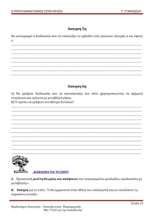 Ο ΠΡΟΓΡΑΜΜΑΤΙΣΜΟΣ ΣΤΗΝ ΠΡΑΞΗ                                                Γ’ ΓΥΜΝΑΣΙΟΥ




                                         Άσκηση 5η
Να καταγραφεί η διαδικασία που να υπολογίζει το εμβαδόν ενός τριγώνου πλευράς α και ύψους
υ.
…………………………………………………………………………………………………………………………………………………
…………………………………………………………………………………………………………………………………………………
…………………………………………………………………………………………………………………………………………………
…………………………………………………………………………………………………………………………………………………
…………………………………………………………………………………………………………………………………………………
…………………………………………………………………………………………………………………………………………………
…………………………………………………………………………………………………………………………………………………
…………………………………………………………………………………………………………………………………………………


                                         Άσκηση 6η
Α) Να γράψετε διαδικασία που να κατασκευάζει ένα σπίτι χρησιμοποιώντας τα σχήματα
τετράγωνο και τρίγωνο με μεταβλητό μήκος.
Β) Τι πρέπει να γράψετε στο Κέντρο Εντολών?
…………………………………………………………………………………………………………………………………………………
…………………………………………………………………………………………………………………………………………………
…………………………………………………………………………………………………………………………………………………
…………………………………………………………………………………………………………………………………………………
…………………………………………………………………………………………………………………………………………………
…………………………………………………………………………………………………………………………………………………
…………………………………………………………………………………………………………………………………………………
…………………………………………………………………………………………………………………………………………………
…………………………………………………………………………………………………………………………………………………
…………………………………………………………………………………………………………………………………………………
…………………………………………………………………………………………………………………………………………………
…………………………………………………………………………………………………………………………………………………




                ΔΙΑΒΑΣΜΑ ΓΙΑ ΤΟ ΣΠΙΤΙ

Α. Προσεκτική μελέτη θεωρίας και ασκήσεων του συγκεκριμένου φυλλαδίου «Διαδικασίες με
μεταβλητές».

Β. Άσκηση για το σπίτι: Τι θα εμφανιστεί στην οθόνη του υπολογιστή σας αν εκτελέσετε τις
παρακάτω εντολές:

                                                                                   Σελίδα 23
Βαρδαλάχου Ευαγγελία – Εκπαιδευτικός Πληροφορικής
                       MSc “Τ.Π.Ε για την εκπαίδευση”
 