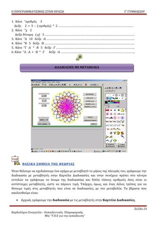 Ο ΠΡΟΓΡΑΜΜΑΤΙΣΜΟΣ ΣΤΗΝ ΠΡΑΞΗ                                              Γ’ ΓΥΜΝΑΣΙΟΥ


1. Κάνε “αριθμός 3
   Δείξε 2 + 5 - (:αριθμός) * 2 …………………………………………………………………………………
2. Κάνε “χ 2
   Δείξε δύναμη (:χ) 3 …………………………………………………………………………………………………
3. Κάνε “A 10 δείξε :Α ……………………………………………………………………………………………….
4. Κάνε “Β 5 δείξε :Β …………………………………………………………………………………………………
5. Κάνε “Γ :Α * :Β 5 δείξε :Γ …………………………………………………………………………………….
6. Κάνε “Α :Α + :Β * :Γ δείξε :Α ………………………………………………………………………………..



                              ΔΙΑΔΙΚΑΣΙΕΣ ΜΕ ΜΕΤΑΒΟΛΕΑ




       ΒΑΣΙΚΑ ΣΗΜΕΙΑ ΤΗΣ ΘΕΩΡΙΑΣ

Όταν θέλουμε να σχεδιάσουμε ένα σχήμα με μεταβλητό το μήκος της πλευράς του, γράφουμε την
διαδικασία με μεταβλητές στην Καρτέλα Διαδικασίες και στην συνέχεια πρέπει στο κέντρο
εντολών να γράψουμε το όνομα της διαδικασίας και δίπλα τόσους αριθμούς όσες είναι οι
αντίστοιχες μεταβλητές, ώστε να πάρουν τιμή. Υπάρχει, όμως, και ένας άλλος τρόπος για να
δίνουμε τιμές στις μεταβλητές που είναι σε διαδικασίες, με τον μεταβολέα. Τα βήματα που
ακολουθούμε είναι:

   • Αρχικά, γράφουμε την διαδικασία με τις μεταβλητές στην Καρτέλα Διαδικασίες.

                                                                                Σελίδα 24
Βαρδαλάχου Ευαγγελία – Εκπαιδευτικός Πληροφορικής
                       MSc “Τ.Π.Ε για την εκπαίδευση”
 