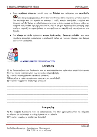 Ο ΠΡΟΓΡΑΜΜΑΤΙΣΜΟΣ ΣΤΗΝ ΠΡΑΞΗ                                                Γ’ ΓΥΜΝΑΣΙΟΥ


   • Στην επιφάνεια εργασίας τοποθετούμε την Χελώνα και επιλέγουμε τον μεταβολέα

            από τη γραμμή εργαλείων. Όταν τον τοποθετούμε στην επιφάνεια εργασίας ανοίγει
      ένα παράθυρο και εκεί πρέπει να ορίσουμε 3 τιμές: Όνομα Μεταβολέα, Ελάχιστη και
      Μέγιστη τιμή. Το Όνομα μεταβολέα πρέπει να είναι το ίδιο όνομα με αυτό της μεταβλητής,
      ελάχιστη και μέγιστη τιμή ορίζουμε ότι θέλουμε ή ότι μας προσδιορίζει η άσκηση. Στην
      συνέχεια εμφανίζεται ο μεταβολέας και του ορίζουμε την ακριβή τιμή του, σέρνοντας τον
      δρομέα.

   • Στο κέντρο εντολών γράφουμε: όνομα_διαδικασίας όνομα_μεταβολέα και στην
     επιφάνεια εργασίας εμφανίζεται το επιθυμητό σχήμα με το μήκος πλευράς που έχουμε
     ορίσει στον μεταβολέα.




               ΔΡΑΣΤΗΡΙΟΤΗΤΕΣ ΣΤΟΝ ΥΠΟΛΟΓΙΣΤΗ

                                         Άσκηση 1η
Α) Να δημιουργήσετε μια διαδικασία που να κατασκευάζει ένα ορθογώνιο παραλληλόγραμμο
δίνοντάς του τα εκάστοτε μήκη των πλευρών από μεταβολείς.
Β) Τι πρέπει να υπάρχει στην επιφάνεια εργασίας?
Γ) Ποιες είναι οι τιμές που πρέπει να ορίσετε στους μεταβολείς?
Δ) Τι πρέπει να γράψετε στο Κέντρο Εντολών?
 …………………………………………………………………………………………………………………………………………………
…………………………………………………………………………………………………………………………………………………
…………………………………………………………………………………………………………………………………………………
…………………………………………………………………………………………………………………………………………………
…………………………………………………………………………………………………………………………………………………
…………………………………………………………………………………………………………………………………………………
…………………………………………………………………………………………………………………………………………………
…………………………………………………………………………………………………………………………………………………
………………………………………………………………………………………………………………………………………………….
                                         Άσκηση 2η
Α) Να γράψετε διαδικασία που να κατασκευάζει ένα σπίτι χρησιμοποιώντας τα σχήματα
τετράγωνο και τρίγωνο με μεταβλητό μήκος και μεταβολέα.
Β) Τι πρέπει να γράψετε στο Κέντρο Εντολών?
…………………………………………………………………………………………………………………………………………………
…………………………………………………………………………………………………………………………………………………
                                                                                   Σελίδα 25
Βαρδαλάχου Ευαγγελία – Εκπαιδευτικός Πληροφορικής
                       MSc “Τ.Π.Ε για την εκπαίδευση”
 