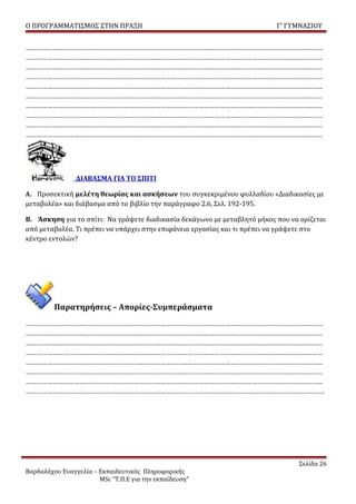 Ο ΠΡΟΓΡΑΜΜΑΤΙΣΜΟΣ ΣΤΗΝ ΠΡΑΞΗ                                              Γ’ ΓΥΜΝΑΣΙΟΥ


…………………………………………………………………………………………………………………………………………………
…………………………………………………………………………………………………………………………………………………
…………………………………………………………………………………………………………………………………………………
…………………………………………………………………………………………………………………………………………………
…………………………………………………………………………………………………………………………………………………
…………………………………………………………………………………………………………………………………………………
…………………………………………………………………………………………………………………………………………………
…………………………………………………………………………………………………………………………………………………
…………………………………………………………………………………………………………………………………………………
…………………………………………………………………………………………………………………………………………………




                ΔΙΑΒΑΣΜΑ ΓΙΑ ΤΟ ΣΠΙΤΙ

Α. Προσεκτική μελέτη θεωρίας και ασκήσεων του συγκεκριμένου φυλλαδίου «Διαδικασίες με
μεταβολέα» και διάβασμα από το βιβλίο την παράγραφο 2.6, Σελ. 192-195.

Β. Άσκηση για το σπίτι: Να γράψετε διαδικασία δεκάγωνο με μεταβλητό μήκος που να ορίζεται
από μεταβολέα. Τι πρέπει να υπάρχει στην επιφάνεια εργασίας και τι πρέπει να γράψετε στο
κέντρο εντολών?




         Παρατηρήσεις – Απορίες-Συμπεράσματα
…………………………………………………………………………………………………………………………………………………
…………………………………………………………………………………………………………………………………………………
…………………………………………………………………………………………………………………………………………………
…………………………………………………………………………………………………………………………………………………
…………………………………………………………………………………………………………………………………………………
…………………………………………………………………………………………………………………………………………………
…………………………………………………………………………………………………………………………………………………
………………………………………………………………………………………………………………………………………………….




                                                                                 Σελίδα 26
Βαρδαλάχου Ευαγγελία – Εκπαιδευτικός Πληροφορικής
                       MSc “Τ.Π.Ε για την εκπαίδευση”
 