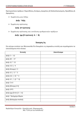 Ο ΠΡΟΓΡΑΜΜΑΤΙΣΜΟΣ ΣΤΗΝ ΠΡΑΞΗ                                              Γ’ ΓΥΜΝΑΣΙΟΥ


Προτεραιότητα πράξεων: Παρενθέσεις, δυνάμεις, Διαιρέσεις & Πολλαπλασιασμούς, Προσθέσεις &
Αφαιρέσεις.

    Εμφάνιση μιας λέξης

                Δείξε “Λέξη

    Εμφάνιση πρότασης

               Δείξε [Η πρόταση]

    Εμφάνιση πρότασης και εκτέλεση αριθμητικών πράξεων

               Δείξε (φρ [Η πρόταση] Α / Β)



                                         Άσκηση 1η
Στο κέντρο εντολών του Microworlds Pro δοκιμάστε τις παρακάτω εντολές και συμπληρώστε τα
αποτελέσματα στον πίνακα:

                     Εντολή                                  Αποτέλεσμα

Δείξε 5 + 12

Δείξε 28 - 17

Δείξε 12 * 13

Δείξε 112 / 4

Δείξε δύναμη 2 3

Δείξε 12 / 2 * 3

Δείξε (12 / 2) * 3

Δείξε 12 / (2 * 3)

Δείξε “2+3

Δείξε [δύναμη 2 4]

Δείξε 19*5

Δείξε (φρ [5+6=] 5 + 6)

Δείξε “ Καλημέρα Μαρία

Δείξε [Καλημέρα παιδιά]



                                                                                  Σελίδα 3
Βαρδαλάχου Ευαγγελία – Εκπαιδευτικός Πληροφορικής
                       MSc “Τ.Π.Ε για την εκπαίδευση”
 