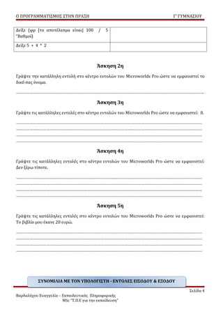 Ο ΠΡΟΓΡΑΜΜΑΤΙΣΜΟΣ ΣΤΗΝ ΠΡΑΞΗ                                                Γ’ ΓΥΜΝΑΣΙΟΥ


Δείξε (φρ [το αποτέλεσμα είναι] 100       /   5
“Βαθμοί)

Δείξε 5 + 4 * 2



                                         Άσκηση 2η
Γράψτε την κατάλληλη εντολή στο κέντρο εντολών του Microworlds Pro ώστε να εμφανιστεί το
δικό σας όνομα.

…………………………………………………………………………………………………………………………………………………..

                                         Άσκηση 3η
Γράψτε τις κατάλληλες εντολές στο κέντρο εντολών του Microworlds Pro ώστε να εμφανιστεί: 8.

…………………………………………………………………………………………………………………………………………………
…………………………………………………………………………………………………………………………………………………
…………………………………………………………………………………………………………………………………………………
…………………………………………………………………………………………………………………………………………………

                                         Άσκηση 4η
Γράψτε τις κατάλληλες εντολές στο κέντρο εντολών του Microworlds Pro ώστε να εμφανιστεί:
Δεν ξέρω τίποτε.

…………………………………………………………………………………………………………………………………………………
…………………………………………………………………………………………………………………………………………………
…………………………………………………………………………………………………………………………………………………
…………………………………………………………………………………………………………………………………………………

                                         Άσκηση 5η
Γράψτε τις κατάλληλες εντολές στο κέντρο εντολών του Microworlds Pro ώστε να εμφανιστεί:
Το βιβλίο μου έκανε 20 ευρώ.

…………………………………………………………………………………………………………………………………………………
…………………………………………………………………………………………………………………………………………………
…………………………………………………………………………………………………………………………………………………
…………………………………………………………………………………………………………………………………………………




           ΣΥΝΟΜΙΛΙΑ ΜΕ ΤΟΝ ΥΠΟΛΟΓΙΣΤΗ - ΕΝΤΟΛΕΣ ΕΙΣΟΔΟΥ & ΕΞΟΔΟΥ

                                                                                    Σελίδα 4
Βαρδαλάχου Ευαγγελία – Εκπαιδευτικός Πληροφορικής
                       MSc “Τ.Π.Ε για την εκπαίδευση”
 