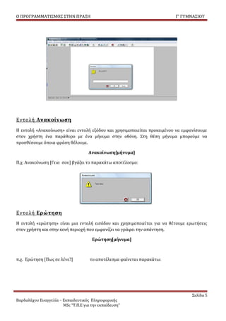 Ο ΠΡΟΓΡΑΜΜΑΤΙΣΜΟΣ ΣΤΗΝ ΠΡΑΞΗ                                             Γ’ ΓΥΜΝΑΣΙΟΥ




Εντολή Ανακοίνωση
Η εντολή «Ανακοίνωση» είναι εντολή εξόδου και χρησιμοποιείται προκειμένου να εμφανίσουμε
στον χρήστη ένα παράθυρο με ένα μήνυμα στην οθόνη. Στη θέση μήνυμα μπορούμε να
προσθέσουμε όποια φράση θέλουμε.

                                    Ανακοίνωση[μήνυμα]

Π.χ. Ανακοίνωση [Γεια σου] βγάζει το παρακάτω αποτέλεσμα:




Εντολή Ερώτηση
Η εντολή «ερώτηση» είναι μια εντολή εισόδου και χρησιμοποιείται για να θέτουμε ερωτήσεις
στον χρήστη και στην κενή περιοχή που εμφανίζει να γράφει την απάντηση.

                                      Ερώτηση[μήνυμα]



π.χ. Ερώτηση [Πως σε λένε?]          το αποτέλεσμα φαίνεται παρακάτω:




                                                                                 Σελίδα 5
Βαρδαλάχου Ευαγγελία – Εκπαιδευτικός Πληροφορικής
                       MSc “Τ.Π.Ε για την εκπαίδευση”
 
