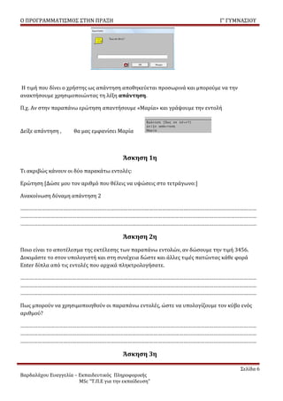 Ο ΠΡΟΓΡΑΜΜΑΤΙΣΜΟΣ ΣΤΗΝ ΠΡΑΞΗ                                               Γ’ ΓΥΜΝΑΣΙΟΥ




Η τιμή που δίνει ο χρήστης ως απάντηση αποθηκεύεται προσωρινά και μπορούμε να την
ανακτήσουμε χρησιμοποιώντας τη λέξη απάντηση.

Π.χ. Αν στην παραπάνω ερώτηση απαντήσουμε «Μαρία» και γράψουμε την εντολή



Δείξε απάντηση ,     θα μας εμφανίσει Μαρία



                                         Άσκηση 1η
Τι ακριβώς κάνουν οι δύο παρακάτω εντολές:

Ερώτηση [Δώσε μου τον αριθμό που θέλεις να υψώσεις στο τετράγωνο:]

Ανακοίνωση δύναμη απάντηση 2

…………………………………………………………………………………………………………………………………………………
…………………………………………………………………………………………………………………………………………………
…………………………………………………………………………………………………………………………………………………

                                         Άσκηση 2η
Ποιο είναι το αποτέλεσμα της εκτέλεσης των παραπάνω εντολών, αν δώσουμε την τιμή 3456.
Δοκιμάστε το στον υπολογιστή και στη συνέχεια δώστε και άλλες τιμές πατώντας κάθε φορά
Enter δίπλα από τις εντολές που αρχικά πληκτρολογήσατε.

…………………………………………………………………………………………………………………………………………………
…………………………………………………………………………………………………………………………………………………
…………………………………………………………………………………………………………………………………………………

Πως μπορούν να χρησιμοποιηθούν οι παραπάνω εντολές, ώστε να υπολογίζουμε τον κύβο ενός
αριθμού?

…………………………………………………………………………………………………………………………………………………
…………………………………………………………………………………………………………………………………………………
…………………………………………………………………………………………………………………………………………………

                                         Άσκηση 3η

                                                                                    Σελίδα 6
Βαρδαλάχου Ευαγγελία – Εκπαιδευτικός Πληροφορικής
                       MSc “Τ.Π.Ε για την εκπαίδευση”
 