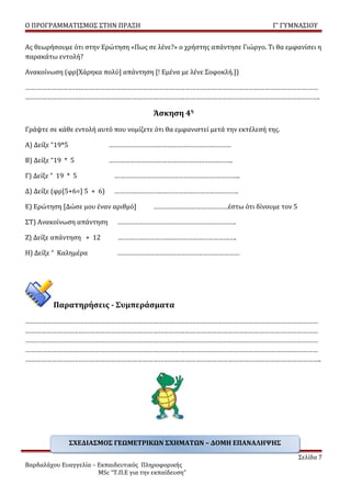 Ο ΠΡΟΓΡΑΜΜΑΤΙΣΜΟΣ ΣΤΗΝ ΠΡΑΞΗ                                                 Γ’ ΓΥΜΝΑΣΙΟΥ


Ας θεωρήσουμε ότι στην Ερώτηση «Πως σε λένε?» ο χρήστης απάντησε Γιώργο. Τι θα εμφανίσει η
παρακάτω εντολή?

Ανακοίνωση (φρ[Χάρηκα πολύ] απάντηση [! Εμένα με λένε Σοφοκλή.])

…………………………………………………………………………………………………………………………………………………
………………………………………………………………………………………………………………………………………………….

                                          Άσκηση 4η
Γράψτε σε κάθε εντολή αυτό που νομίζετε ότι θα εμφανιστεί μετά την εκτέλεσή της.

Α) Δείξε “19*5              ……………………………………………………………

B) Δείξε “19 * 5            …………………………………………………………….

Γ) Δείξε “ 19 * 5            ……………………………………………………………..

Δ) Δείξε (φρ[5+6=] 5 + 6)    …………………………………………………………….

Ε) Ερώτηση [Δώσε μου έναν αριθμό]         ……………………………………έστω ότι δίνουμε τον 5

ΣΤ) Ανακοίνωση απάντηση       ………………………………………………………….

Ζ) Δείξε απάντηση + 12        ………………………………………………………….

Η) Δείξε “ Καλημέρα           ……………………………………………………………




         Παρατηρήσεις - Συμπεράσματα
…………………………………………………………………………………………………………………………………………………
…………………………………………………………………………………………………………………………………………………
…………………………………………………………………………………………………………………………………………………
…………………………………………………………………………………………………………………………………………………
…………………………………………………………………………………………………………………………………………………..




                 ΣΧΕΔΙΑΣΜΟΣ ΓΕΩΜΕΤΡΙΚΩΝ ΣΧΗΜΑΤΩΝ – ΔΟΜΗ ΕΠΑΝΑΛΗΨΗΣ

                                                                                   Σελίδα 7
Βαρδαλάχου Ευαγγελία – Εκπαιδευτικός Πληροφορικής
                       MSc “Τ.Π.Ε για την εκπαίδευση”
 