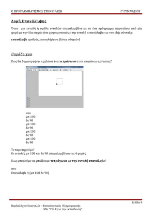 Ο ΠΡΟΓΡΑΜΜΑΤΙΣΜΟΣ ΣΤΗΝ ΠΡΑΞΗ                                           Γ’ ΓΥΜΝΑΣΙΟΥ


Δομή Επανάληψης
Όταν μία εντολή ή ομάδα εντολών επαναλαμβάνεται σε ένα πρόγραμμα παραπάνω από μία
φορά με την ίδια σειρά τότε χρησιμοποιούμε την εντολή «επανάλαβε» με την εξής σύνταξη:

επανάλαβε αριθμός_επαναλήψεων [λίστα οδηγιών]



Παράδειγμα
Πως θα δημιουργήσει η χελώνα ένα τετράγωνο στην επιφάνεια εργασίας?




           στκ
           μπ 100
           δε 90
           μπ 100
           δε 90
           μπ 100
           δε 90
           μπ 100
           δε 90

Τι παρατηρούμε?
Οι εντολές μπ 100 και δε 90 επαναλαμβάνονται 4 φορές.

Πως μπορούμε να φτιάξουμε τετράγωνο με την εντολή επανάλαβε?

στκ
Επανάλαβε 4 [μπ 100 δε 90]




                                                                               Σελίδα 9
Βαρδαλάχου Ευαγγελία – Εκπαιδευτικός Πληροφορικής
                       MSc “Τ.Π.Ε για την εκπαίδευση”
 