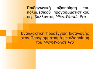 Παιδαγωγική αξιοποίηση του
πολυμεσικού προγραμματιστικού
περιβάλλοντος MicroWorlds Pro
Εναλλακτική Προσέγγιση Εισαγωγής
στον Προγραμματισμό με αξιοποίηση
του MicroWorlds Pro
 
