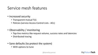 Service mesh features
• Increased security
• Transparent mutual TLS
• Policies (service Access Control Lists - ACL)
• Observability / monitoring
• Top-line metrics like request volume, success rates and latencies
• Distributed tracing
• Sane defaults (to protect the system)
• With options to tune
@danielbryantuk
 